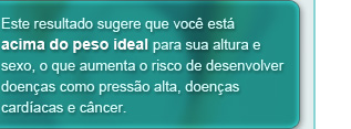 Este resultado sugere que você está acima do peso ideal para sua altura e sexo, o que aumenta o risco de desenvolver doenças como pressão alta, doença cardíaca e câncer.